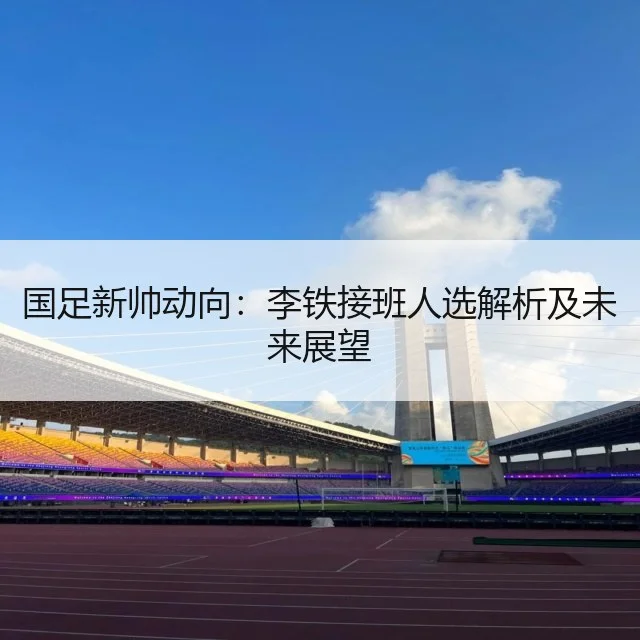 国足新帅动向:李铁接班人选解析及未来展望