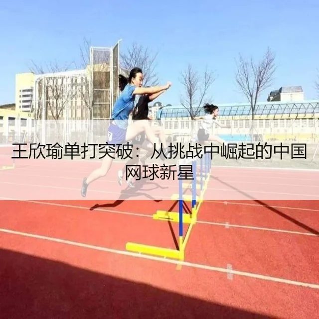 王欣瑜单打突破:从挑战中崛起的中国网球新星